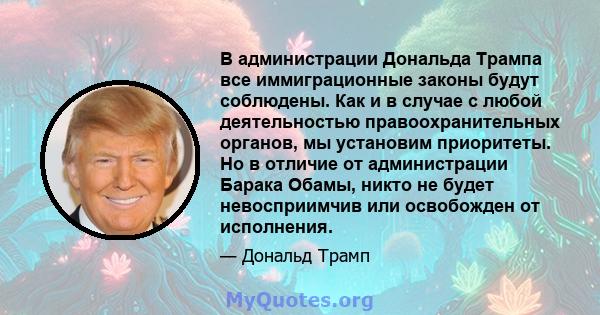 В администрации Дональда Трампа все иммиграционные законы будут соблюдены. Как и в случае с любой деятельностью правоохранительных органов, мы установим приоритеты. Но в отличие от администрации Барака Обамы, никто не