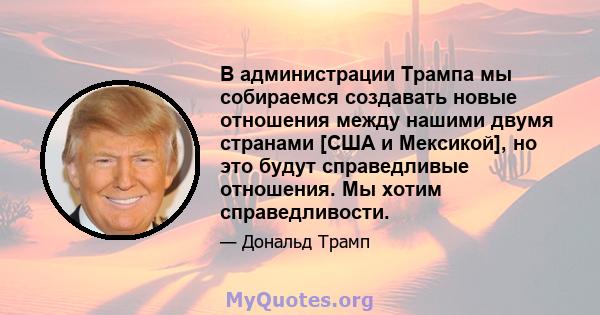 В администрации Трампа мы собираемся создавать новые отношения между нашими двумя странами [США и Мексикой], но это будут справедливые отношения. Мы хотим справедливости.