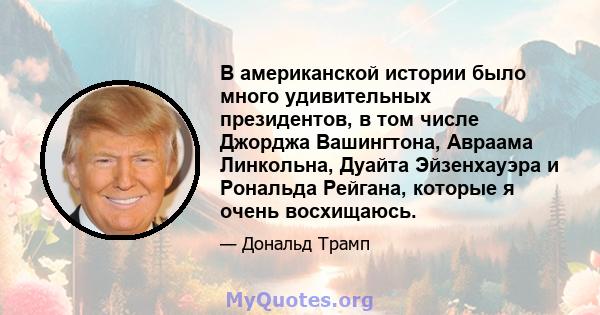 В американской истории было много удивительных президентов, в том числе Джорджа Вашингтона, Авраама Линкольна, Дуайта Эйзенхауэра и Рональда Рейгана, которые я очень восхищаюсь.