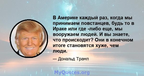 В Америке каждый раз, когда мы принимаем повстанцев, будь то в Ираке или где -либо еще, мы вооружаем людей. И вы знаете, что происходит? Они в конечном итоге становятся хуже, чем люди.