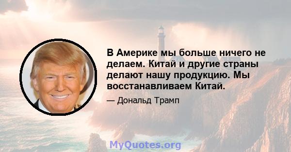 В Америке мы больше ничего не делаем. Китай и другие страны делают нашу продукцию. Мы восстанавливаем Китай.