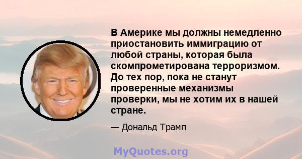 В Америке мы должны немедленно приостановить иммиграцию от любой страны, которая была скомпрометирована терроризмом. До тех пор, пока не станут проверенные механизмы проверки, мы не хотим их в нашей стране.