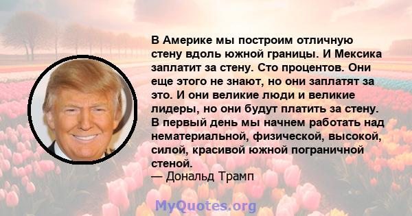 В Америке мы построим отличную стену вдоль южной границы. И Мексика заплатит за стену. Сто процентов. Они еще этого не знают, но они заплатят за это. И они великие люди и великие лидеры, но они будут платить за стену. В 