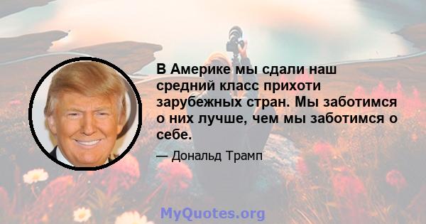 В Америке мы сдали наш средний класс прихоти зарубежных стран. Мы заботимся о них лучше, чем мы заботимся о себе.