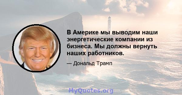 В Америке мы выводим наши энергетические компании из бизнеса. Мы должны вернуть наших работников.