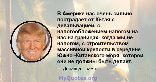 В Америке нас очень сильно пострадает от Китая с девальвацией, с налогообложением налогом на нас на границах, когда мы не налогом, с строительством массивной крепости в середине Южно -Китайского моря, которой они не