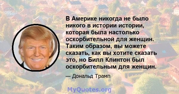 В Америке никогда не было никого в истории истории, которая была настолько оскорбительной для женщин. Таким образом, вы можете сказать, как вы хотите сказать это, но Билл Клинтон был оскорбительным для женщин.