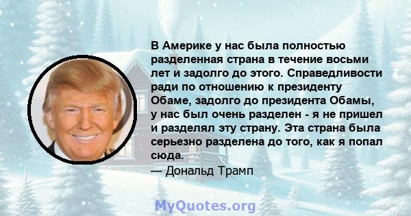 В Америке у нас была полностью разделенная страна в течение восьми лет и задолго до этого. Справедливости ради по отношению к президенту Обаме, задолго до президента Обамы, у нас был очень разделен - я не пришел и