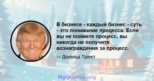 В бизнесе - каждый бизнес - суть - это понимание процесса. Если вы не поймете процесс, вы никогда не получите вознаграждения за процесс.