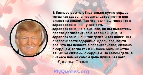 В бизнесе вам не обязательно нужно сердце, тогда как здесь, в правительстве, почти все влияет на людей. Так что, если вы говорите о здравоохранении - у вас есть здравоохранение в бизнесе, но вы пытаетесь просто