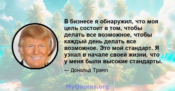 В бизнесе я обнаружил, что моя цель состоит в том, чтобы делать все возможное, чтобы каждый день делать все возможное. Это мой стандарт. Я узнал в начале своей жизни, что у меня были высокие стандарты.