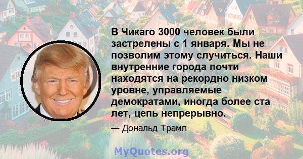 В Чикаго 3000 человек были застрелены с 1 января. Мы не позволим этому случиться. Наши внутренние города почти находятся на рекордно низком уровне, управляемые демократами, иногда более ста лет, цепь непрерывно.