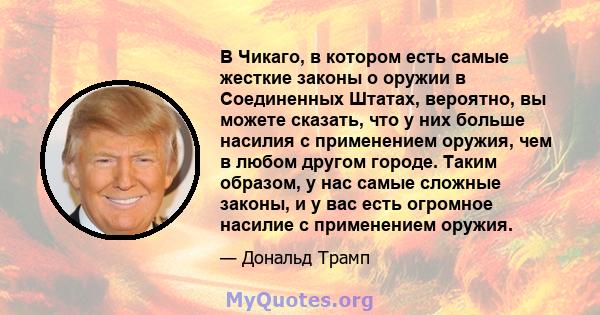 В Чикаго, в котором есть самые жесткие законы о оружии в Соединенных Штатах, вероятно, вы можете сказать, что у них больше насилия с применением оружия, чем в любом другом городе. Таким образом, у нас самые сложные