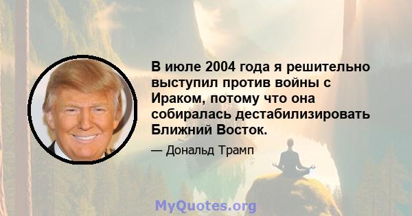 В июле 2004 года я решительно выступил против войны с Ираком, потому что она собиралась дестабилизировать Ближний Восток.