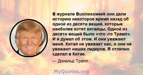 В журнале Businessweek они дали историю некоторое время назад об одной из десяти вещей, которые наиболее хотят китайцы. Одной из десяти вещей было «что -то Трамп». И я думал об этом. И они уважают меня. Китай не уважает 