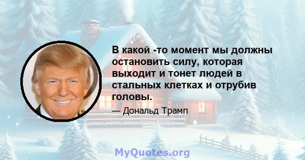 В какой -то момент мы должны остановить силу, которая выходит и тонет людей в стальных клетках и отрубив головы.