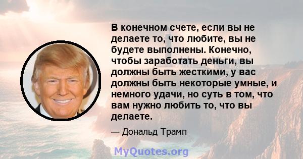 В конечном счете, если вы не делаете то, что любите, вы не будете выполнены. Конечно, чтобы заработать деньги, вы должны быть жесткими, у вас должны быть некоторые умные, и немного удачи, но суть в том, что вам нужно