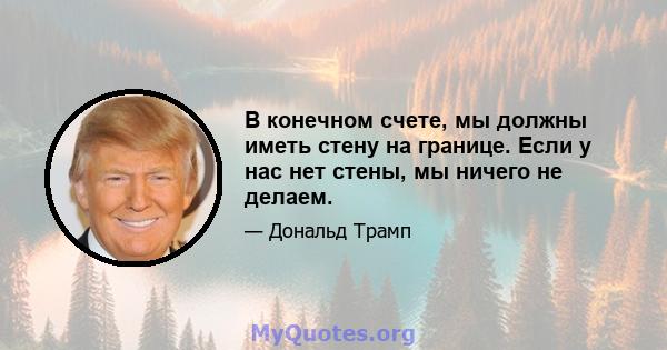 В конечном счете, мы должны иметь стену на границе. Если у нас нет стены, мы ничего не делаем.