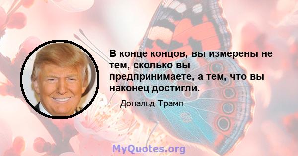 В конце концов, вы измерены не тем, сколько вы предпринимаете, а тем, что вы наконец достигли.