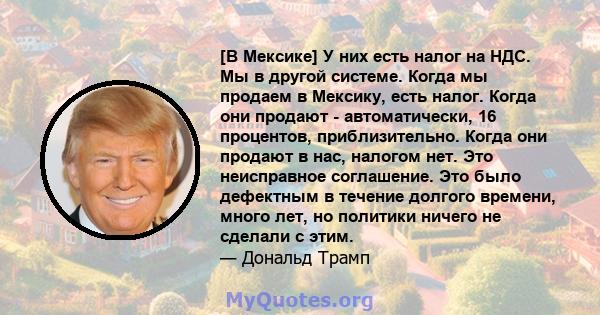 [В Мексике] У них есть налог на НДС. Мы в другой системе. Когда мы продаем в Мексику, есть налог. Когда они продают - автоматически, 16 процентов, приблизительно. Когда они продают в нас, налогом нет. Это неисправное