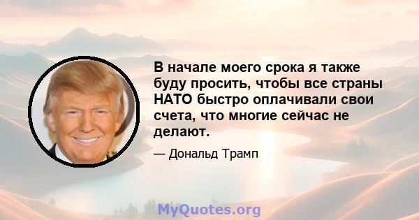 В начале моего срока я также буду просить, чтобы все страны НАТО быстро оплачивали свои счета, что многие сейчас не делают.