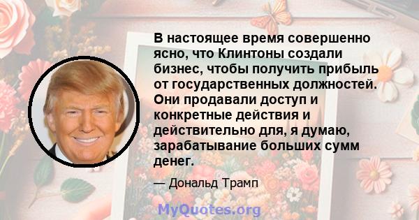 В настоящее время совершенно ясно, что Клинтоны создали бизнес, чтобы получить прибыль от государственных должностей. Они продавали доступ и конкретные действия и действительно для, я думаю, зарабатывание больших сумм