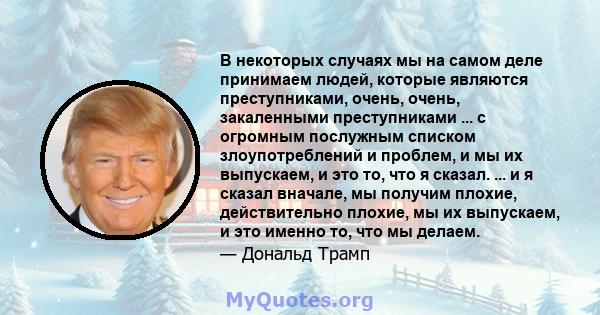 В некоторых случаях мы на самом деле принимаем людей, которые являются преступниками, очень, очень, закаленными преступниками ... с огромным послужным списком злоупотреблений и проблем, и мы их выпускаем, и это то, что