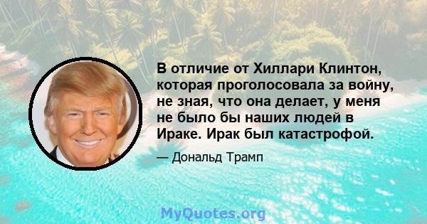 В отличие от Хиллари Клинтон, которая проголосовала за войну, не зная, что она делает, у меня не было бы наших людей в Ираке. Ирак был катастрофой.