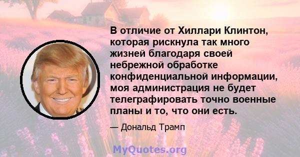 В отличие от Хиллари Клинтон, которая рискнула так много жизней благодаря своей небрежной обработке конфиденциальной информации, моя администрация не будет телеграфировать точно военные планы и то, что они есть.