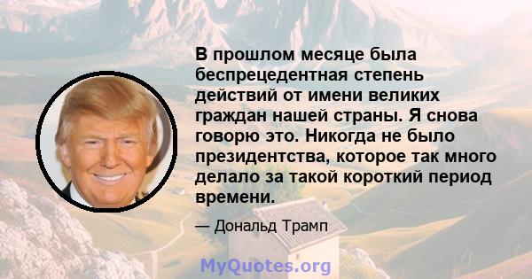 В прошлом месяце была беспрецедентная степень действий от имени великих граждан нашей страны. Я снова говорю это. Никогда не было президентства, которое так много делало за такой короткий период времени.