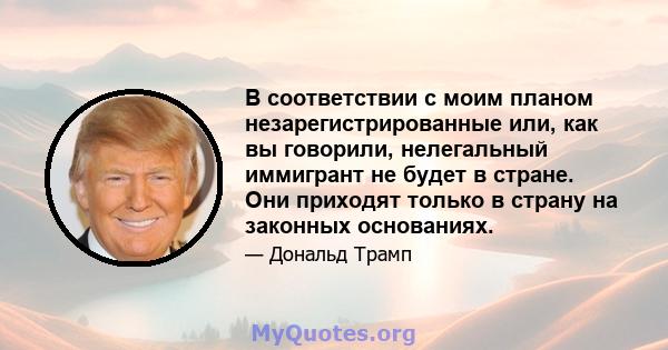 В соответствии с моим планом незарегистрированные или, как вы говорили, нелегальный иммигрант не будет в стране. Они приходят только в страну на законных основаниях.