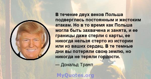 В течение двух веков Польша подверглась постоянным и жестоким атакам. Но в то время как Польша могла быть захвачена и занята, и ее границы даже стерли с карты, ее никогда нельзя стерто из истории или из ваших сердец. В