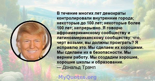 В течение многих лет демократы контролировали внутренние города; некоторые до 100 лет; некоторые более 100 лет; непрерывно. Я говорю афроамериканскому сообществу и латиноамериканскому сообществу: что, черт возьми, вы