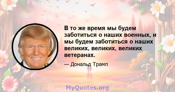 В то же время мы будем заботиться о наших военных, и мы будем заботиться о наших великих, великих, великих ветеранах.