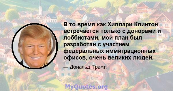 В то время как Хиллари Клинтон встречается только с донорами и лоббистами, мой план был разработан с участием федеральных иммиграционных офисов, очень великих людей.