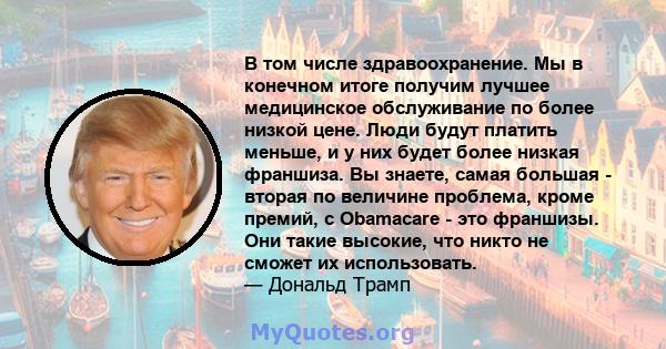 В том числе здравоохранение. Мы в конечном итоге получим лучшее медицинское обслуживание по более низкой цене. Люди будут платить меньше, и у них будет более низкая франшиза. Вы знаете, самая большая - вторая по