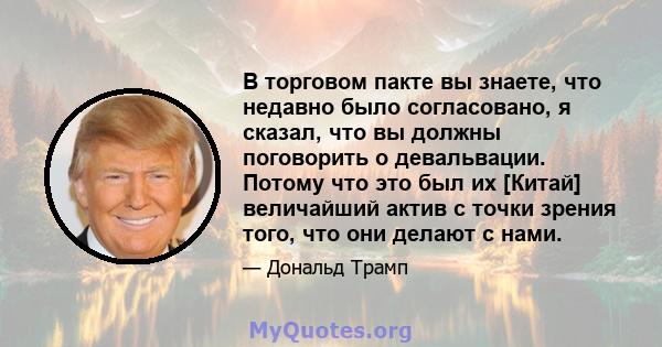 В торговом пакте вы знаете, что недавно было согласовано, я сказал, что вы должны поговорить о девальвации. Потому что это был их [Китай] величайший актив с точки зрения того, что они делают с нами.