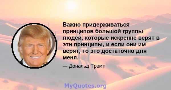 Важно придерживаться принципов большой группы людей, которые искренне верят в эти принципы, и если они им верят, то это достаточно для меня.