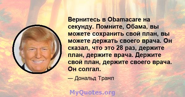 Вернитесь в Obamacare на секунду. Помните, Обама, вы можете сохранить свой план, вы можете держать своего врача. Он сказал, что это 28 раз, держите план, держите врача. Держите свой план, держите своего врача. Он солгал.