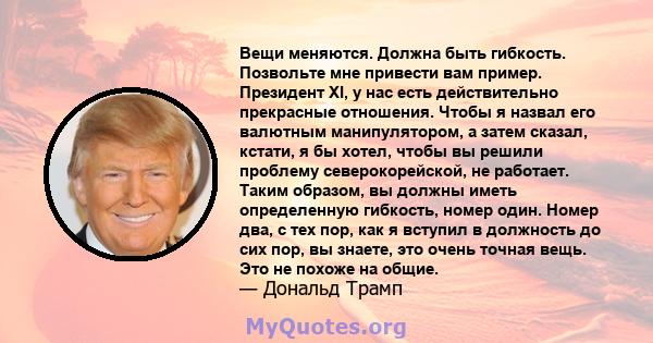 Вещи меняются. Должна быть гибкость. Позвольте мне привести вам пример. Президент XI, у нас есть действительно прекрасные отношения. Чтобы я назвал его валютным манипулятором, а затем сказал, кстати, я бы хотел, чтобы