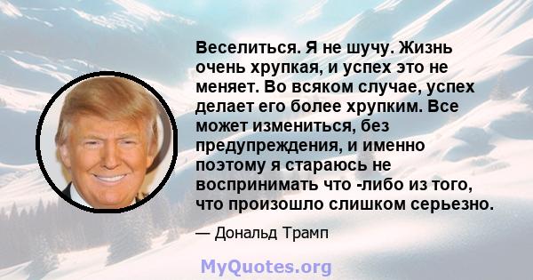 Веселиться. Я не шучу. Жизнь очень хрупкая, и успех это не меняет. Во всяком случае, успех делает его более хрупким. Все может измениться, без предупреждения, и именно поэтому я стараюсь не воспринимать что -либо из