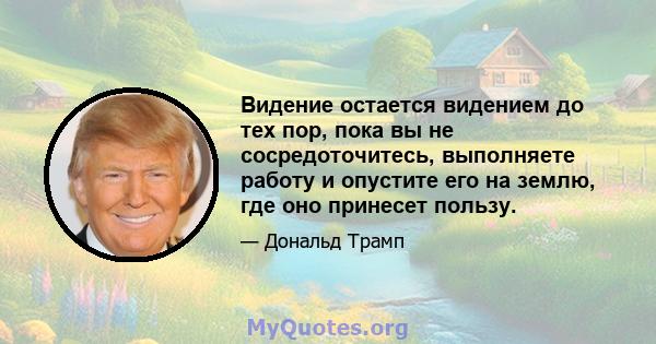 Видение остается видением до тех пор, пока вы не сосредоточитесь, выполняете работу и опустите его на землю, где оно принесет пользу.