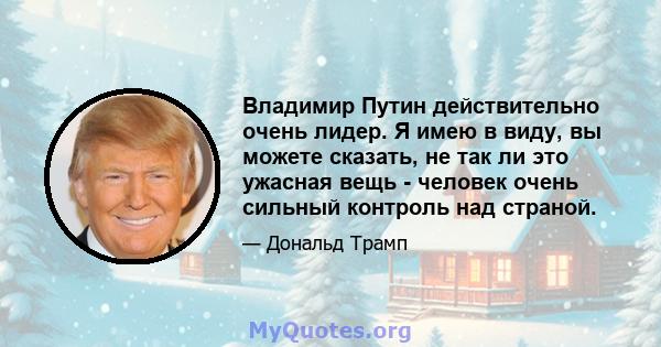 Владимир Путин действительно очень лидер. Я имею в виду, вы можете сказать, не так ли это ужасная вещь - человек очень сильный контроль над страной.