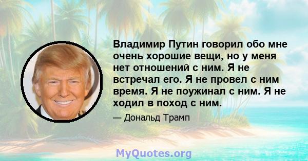 Владимир Путин говорил обо мне очень хорошие вещи, но у меня нет отношений с ним. Я не встречал его. Я не провел с ним время. Я не поужинал с ним. Я не ходил в поход с ним.