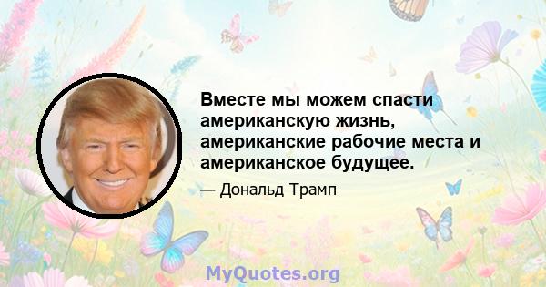 Вместе мы можем спасти американскую жизнь, американские рабочие места и американское будущее.