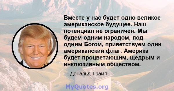 Вместе у нас будет одно великое американское будущее. Наш потенциал не ограничен. Мы будем одним народом, под одним Богом, приветствуем один американский флаг. Америка будет процветающим, щедрым и инклюзивным обществом.