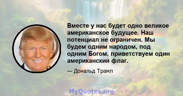 Вместе у нас будет одно великое американское будущее. Наш потенциал не ограничен. Мы будем одним народом, под одним Богом, приветствуем один американский флаг.