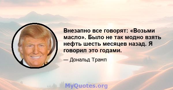 Внезапно все говорят: «Возьми масло». Было не так модно взять нефть шесть месяцев назад. Я говорил это годами.