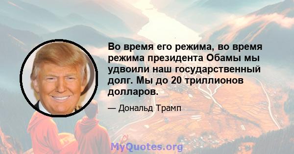 Во время его режима, во время режима президента Обамы мы удвоили наш государственный долг. Мы до 20 триллионов долларов.