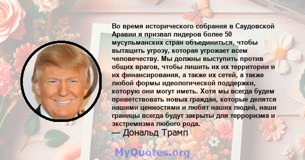 Во время исторического собрания в Саудовской Аравии я призвал лидеров более 50 мусульманских стран объединиться, чтобы вытащить угрозу, которая угрожает всем человечеству. Мы должны выступить против общих врагов, чтобы